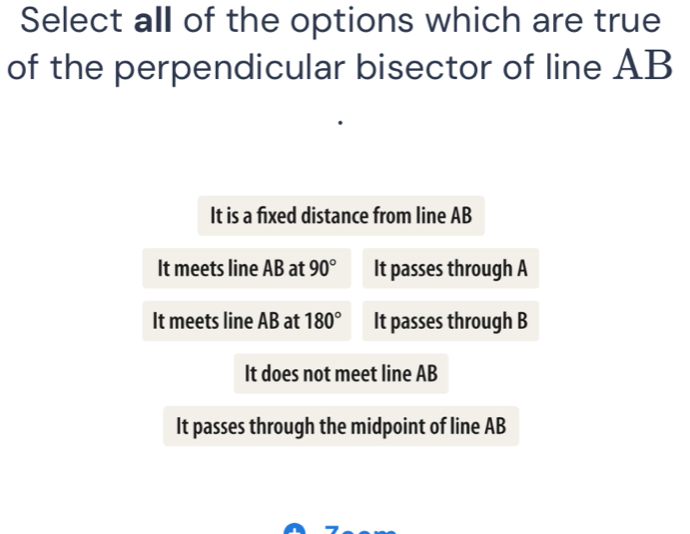 Select all of the options which are true
of the perpendicular bisector of line AB
It is a fixed distance from line AB
It meets line AB at 90° It passes through A
It meets line AB at 180° It passes through B
It does not meet line AB
It passes through the midpoint of line AB