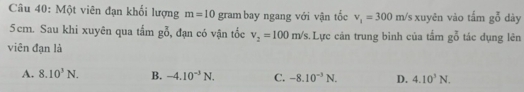 Một viên đạn khối lượng m=10 gram bay ngang với vận tốc v_1=300 m/s xuyên vào tấm go dày
5cm. Sau khi xuyên qua tấm go , đạn có vận tốc v_2=100m/s :. Lực cản trung bình của tấm gbeginarrayr z o tác dụng lên
viên đạn là
A. 8.10^3N. B. -4.10^(-3)N. C. -8.10^(-3)N. D. 4.10^3N.