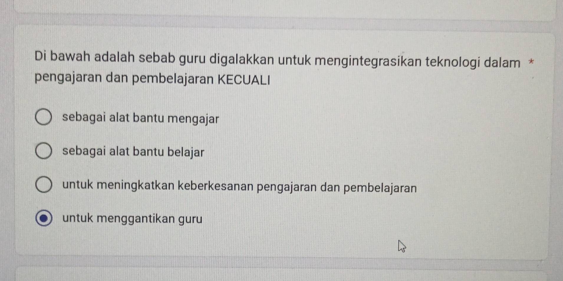 Di bawah adalah sebab guru digalakkan untuk mengintegrasikan teknologi dalam *
pengajaran dan pembelajaran KECUALI
sebagai alat bantu mengajar
sebagai alat bantu belajar
untuk meningkatkan keberkesanan pengajaran dan pembelajaran
untuk menggantikan guru