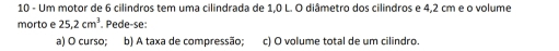 Um motor de 6 cilindros tem uma cilindrada de 1,0 L. O diâmetro dos cilindros e 4,2 cm e o volume 
morto e 25,2cm^3. Pede-se: 
a) O curso; b) A taxa de compressão; c) O volume total de um cilindro.