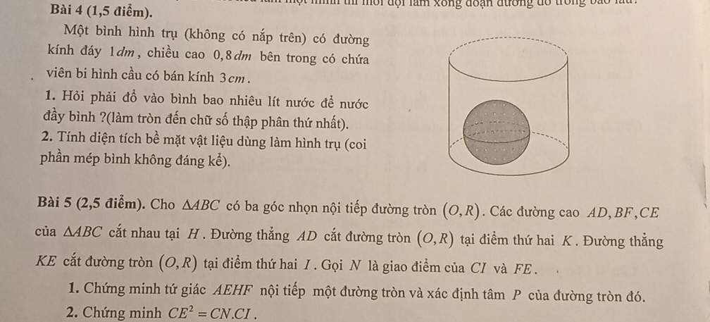 (1,5 điểm). mn thí môi đội làm xông đoạn đường đổ trong ba 
Một bình hình trụ (không có nắp trên) có đường 
kính đáy 1dm, chiều cao 0,8dm bên trong có chứa 
viên bi hình cầu có bán kính 3cm. 
1. Hỏi phải đồ vào bình bao nhiêu lít nước để nước 
đầy bình ?(làm tròn đến chữ số thập phân thứ nhất). 
2. Tính diện tích bề mặt vật liệu dùng làm hình trụ (coi 
phần mép bình không đáng ke) . 
Bài 5 (2,5 điểm). Cho △ ABC có ba góc nhọn nội tiếp đường tròn (O,R). Các đường cao AD, BF,CE 
của △ ABC cắt nhau tại H. Đường thẳng AD cắt đường tròn (O,R) tại điểm thứ hai K. Đường thẳng 
KE cắt đường tròn (O,R) tại điểm thứ hai / . Gọi N là giao điểm của CI và FE . 
1. Chứng minh tứ giác AEHF nội tiếp một đường tròn và xác định tâm P của đường tròn đó. 
2. Chứng minh CE^2=CN.CI.