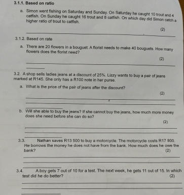 Based on ratio 
a. Simon went fishing on Saturday and Sunday. On Saturday he caught 10 trout and 4
catfish, On Sunday he caught 16 trout and 8 catfish. On which day did Simen catch a 
higher ratio of trout to catfish. 
_ 
(2) 
3.1.2. Based on rate 
a. There are 20 flowers in a bouguet. A florist needs to make 40 bouguets. How many 
flawers does the florist need 
_ 
(2) 
_ 
3.2. A shop sells ladies jeans at a discount of 25%. Lizzy wants to buy a pair of jeans 
marked at R145. She only has a R100 note in her purse. 
_ 
a. What is the price of the pair of jeans after the discount? (2) 
_ 
_ 
b. Will she able to buy the jeans? If she cannot buy the jeans, how much more money 
does she need before she can do so ? 
(2) 
_ 
_ 
_ 
3,3. Nathan saves R13 500 to buy a motorcycle. The motorcycle costs R17 800. 
He borrows the money he does not have from the bank. How much does he owe the 
bank? (2) 
_ 
_ 
_ 
A boy gets 7 out of 10 for a test. The next week, he gets 11 out of 15. In which 
3.4. test did he do better ? (2) 
_ 
_ 
_