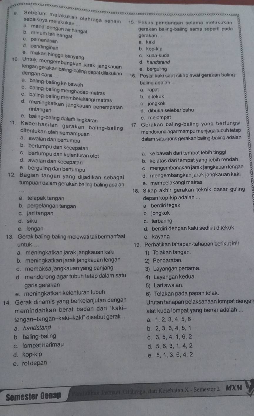 Sebelum melakukan olahraga senam 15. Fokus pandangan selama melakukan
sebaiknya melakukan
a mandi dengan air hangat
gerakan baling-baling sama seperti pada
b. minum teh hangat
gerakan ...
c. pemanasan
a kaki
d. pendinginan
b. kop-kip
e makan hingga kenyang
c. kuda-kuda
d. handstand
10. Untuk mengembangkan jarak jangkauan e. berguling
lengan gerakan baling-baling dapat dilakukan
dengan cara ... 16. Posisi kaki saat sikap awal gerakan baling-
a. baling-baling ke bawah
baling adalah ...
a. rapat
b. baling-baling menghadap matras
b. ditekuk
c. baling-baling membelakangi matras
d. meningkatkan jangkauan penempatan
c. jongkok
rintangan d. dibuka selebar bahu
e. baling-baling dalam lingkaran
e. melompat
dalam satu garis gerakan baling-baling adalah B
17. Gerakan baling-baling yang berfungsi
11. Keberhasilan gerakan baling-baling
mendorong agar mampu menjaga tubuh tetap
ditentukan oleh kemampuan ...
a. awalan dan bertumpu
b. bertumpu dan kecepatan
c. bertumpu dan kelenturan otot
a. ke bawah dari tempat lebih tinggi
d. awalan dan kecepatan
b. ke atas dari tempat yang lebih rendah
e. berguling dan bertumpu
c. mengembangkan jarak jangkauan lengan
12. Bagian tangan yang dijadikan sebagai d. mengembangkan jarak jangkauan kaki
tumpuan dalam gerakan baling-baling adalah e. membelakangi matras
18. Sikap akhir gerakan teknik dasar guling
a. telapak tangan depan kop-kip adalah ...
b. pergelangan tangan a. berdiri tegak
c. jari tangan b. jongkok
d. siku c. terbaring
e. lengan d. berdiri dengan kaki sedikit ditekuk
13. Gerak baling-baling melewati tali bermanfaat e. kayang
untuk ... 19. Perhatikan tahapan-tahapan berikut ini!
a. meningkatkan jarak jangkauan kaki 1) Tolakan tangan.
b. meningkatkan jarak jangkauan lengan 2) Pendaratan.
c. memaksa jangkauan yang panjang 3) Layangan pertama.
d. mendorong agar tubuh tetap dalam satu 4) Layangan kedua.
garis gerakan 5) Lari awalan.
e. meningkatkan kelenturan tubuh 6) Tolakan pada papan tolak.
14. Gerak dinamis yang berkelanjutan dengan Urutan tahapan pelaksanaan lompat dengan
memindahkan berat badan dari "kaki- alat kuda lompat yang benar adalah ...
tangan-tangan-kaki-kaki" disebut gerak ... a. 1, 2, 3, 4, 5, 6
a. handstand b. 2, 3, 6, 4, 5, 1
b. baling-baling
c. 3, 5,4,1, 6, 2
c. lompat harimau
d. 5, 6, 3, 1, 4,2
d. kop-kip e. 5, 1, 3, 6, 4, 2
e. rol depan
Semester Genap andidikan Jasmam, Olahraga, dan Keschatan X - Semester 2 MXM