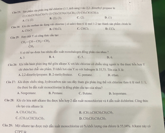 Câm 23: Sản phẩm của phần ứng thể chlorine (1:1 , ánh sáng) vào 2,2- dimethyl propane là:
,
(1) CH_3C(CH_3)_2CH_2Cl; (2) CH_3C(CH_3Cl)_2CH_3; (3) CH_3ClC(CH_3)_3
B. (2);(3). C. (2). D. (1)
A (1);(2)
Câu 24: Khi cho methan tác dụng với chlorine ( có askt) theo tỉ lệ mol 1:2 tạo thành sản phẩm chính là:
A. CH_3Cl B, CH_2Cl_2 C. CHCl_3 D. CCl_4
Câu 25: Hợp chất Y có công thức cầu tạo:
beginarrayr CH_3-beginarrayr CH-CH_2-CH_3 CH_3endarray
Y có thể tạo được bao nhiêu dẫn xuất monohalogen đồng phân của nhau ?
A. 3. B. 4. C. 5. D. 6.
Câu 26: Khi tiến hành phản ứng thể giữa alkane X với khí chlorine có chiếu sáng người ta thu được hỗn hợp Y
chỉ chứa hai chất sản phẩm. Tỉ khối hơi của Y so với hidrogen là 35,75. Tên của X là:
A. 2,2-dimethylpropane. B. 2-methylbutane. C. pentane. D. ethan.
Cầu 27: Khi được chiếu sáng, hydrocarbon nào sau đây tham gia phản ứng thế với chlorine theo ti lệ mol 1:1,
thu được ba dẫn xuất monochlorine là đồng phân cầu tạo của nhau?
A. Neopentane. B. Pentane. C. Butane. D. lsopentane.
Câu 28: Khi clo hóa một alkane thu được hỗn hợp 2 dẫn xuất monochlorine và 4 dẫn xuất dichlorine. Công thức
cấu tạo của alkane là:
A. CH_2CH_2CH_3. B. (CH₃)₂CHCH _2CH_2 CH₃.
C. (CH_3)_2CH CH₂CH₃. D. CH₃CH₂ 3 I_2CH
Câu 29: Một alkane tạo được một dẫn xuất monochlorine có % khổi lượng của chloro là 55,04%. Alkane này có
CTPT là: