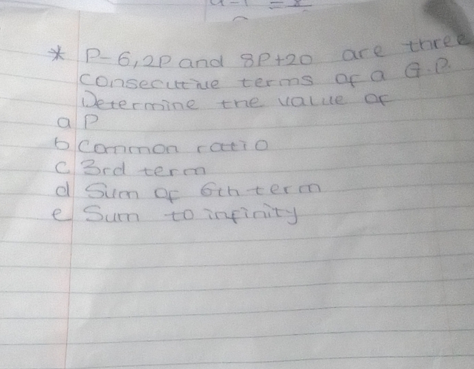 -1-x=x
* P-6, 2p and 8p+20 are three
consecutie terms of a G. P
Determine the value of
ap
bcommon ratio
cbrd term
d Sum oc 6thterm
e Sum to inpinity