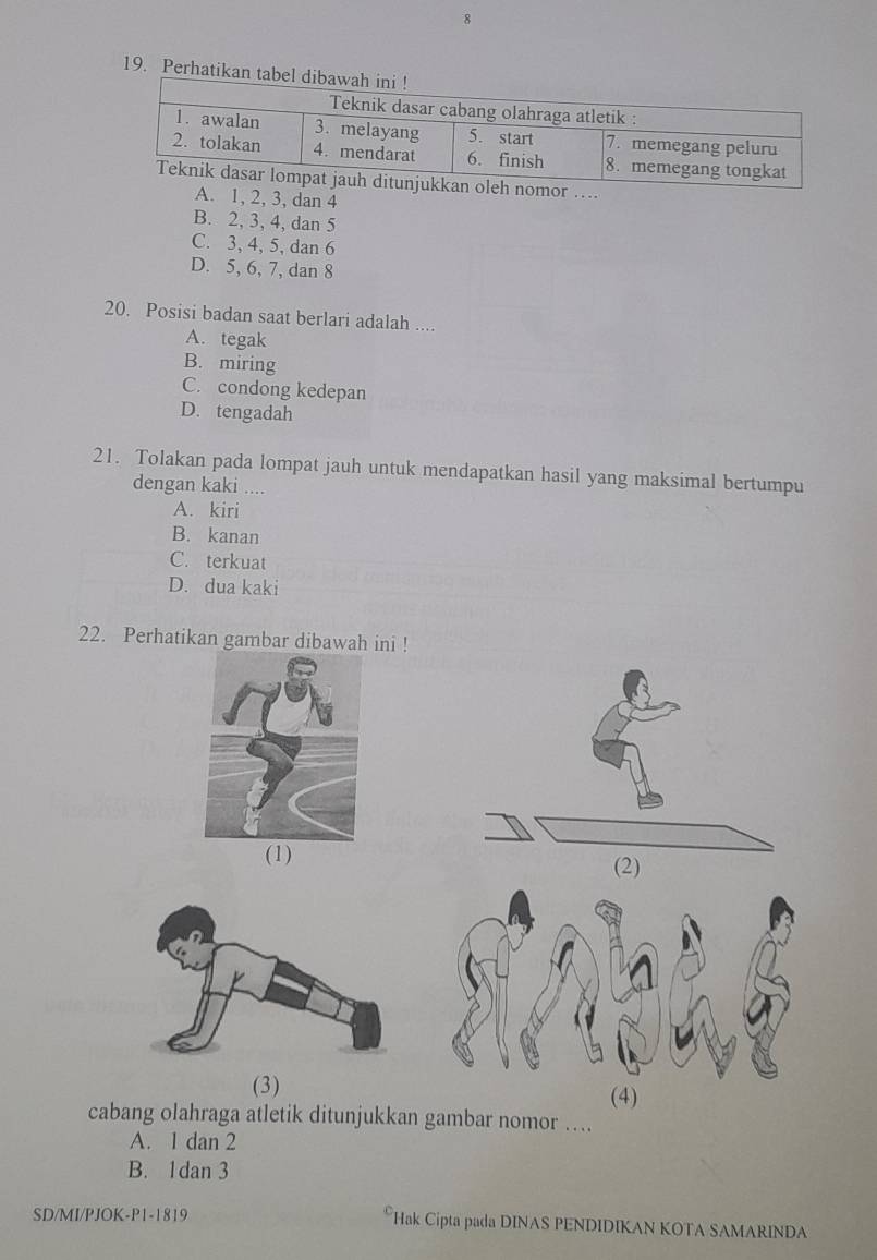 Perhatikan tabel
omor ....
A. 1, 2, 3, dan 4
B. 2, 3, 4, dan 5
C. 3, 4, 5, dan 6
D. 5, 6, 7, dan 8
20. Posisi badan saat berlari adalah ....
A. tegak
B. miring
C. condong kedepan
D. tengadah
21. Tolakan pada lompat jauh untuk mendapatkan hasil yang maksimal bertumpu
dengan kaki ....
A. kiri
B. kanan
C. terkuat
D. dua kaki
22. Perhatikan gambar dibawah ini !
(1)
(3)(4)
cabang olahraga atletik ditunjukkan gambar nomor …
A. 1 dan 2
B. 1dan 3
SD/MI/PJOK-P1-1819 *Hak Cipta pada DINAS PENDIDIKAN KOTA SAMARINDA