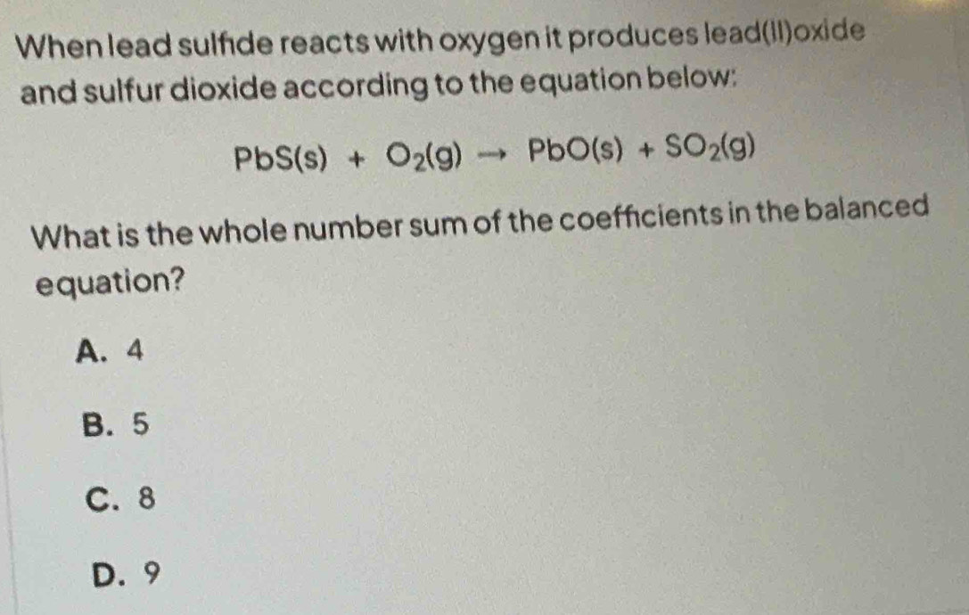 When lead sulfde reacts with oxygen it produces lead(II)oxide
and sulfur dioxide according to the equation below:
PbS(s)+O_2(g)to PbO(s)+SO_2(g)
What is the whole number sum of the coefficients in the balanced
equation?
A. 4
B. 5
C. 8
D. 9