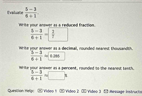 Evaluate  (5-3)/6+1 . 
Write your answer as a reduced fraction.
 (5-3)/6+1 = 2/7 
Write your answer as a decimal, rounded nearest thousandth.
 (5-3)/6+1 approx 0.285
Write your answer as a percent, rounded to the nearest tenth.
 (5-3)/6+1 approx □ %
Question Help: Video 1 - Video 2 ト Video 3 - Message instructo