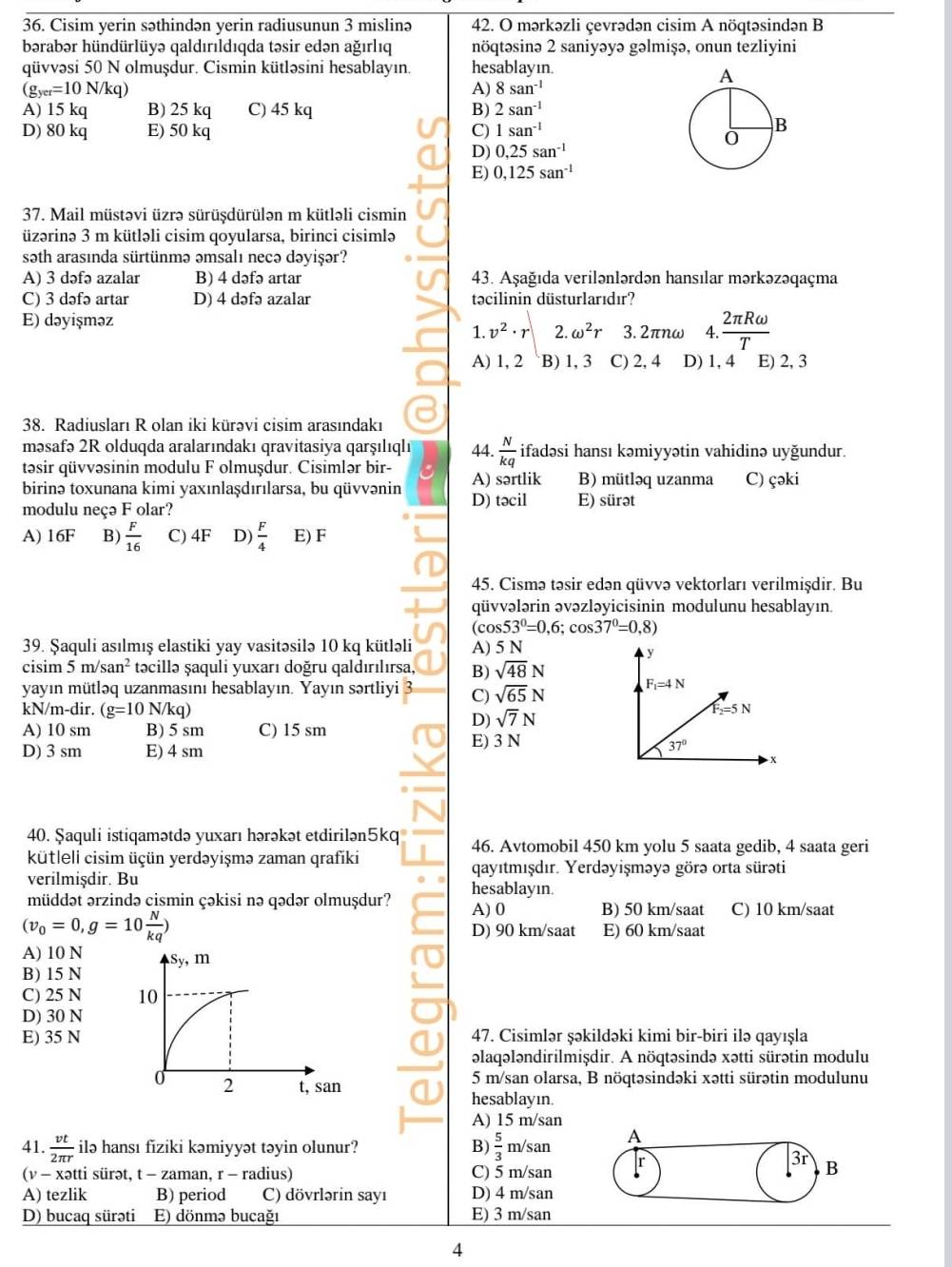 Cisim yerin səthindən yerin radiusunun 3 mislinə 42. O mərkəzli çevrədən cisim A nöqtəsindən B
bərabər hündürlüyə qaldırıldıqda təsir edən ağırlıq nöqtəsinə 2 saniyəyə gəlmişə, onun tezliyini
qüvvəsi 50 N olmuşdur. Cismin kütləsini hesablayın. hesablayın.
(g_yer=10N/kg)
A) 8san^(-1)
A) 15 kq B) 25 kq C) 45 kq B) 2san^(-1)
D) 80 kq E) 50 kq C) 1san^(-1)
D) 0,25san^(-1)
E) 0,125san^(-1)
37. Mail müstəvi üzrə sürüşdürülən m kütləli cismin
üzərinə 3 m kütləli cisim qoyularsa, birinci cisimlə
səth arasında sürtünmə əmsalı necə dəyişər?
A) 3 dəfə azalar B) 4 dəfə artar 43. Aşağıda verilənlərdən hansılar mərkəzəqaçma
C) 3 dəfə artar D) 4 dəfə azalar təcilinin düsturlarıdır?
E) dəyişməz
1. v^2· r 2. omega^2r 3.2π r ww 4. 2π Romega /T 
A) 1, 2 B) 1, 3 C) 2, 4 D) 1, 4 E) 2, 3
38. Radiusları R olan iki kürəvi cisim arasındakı
məsafə 2R olduqda aralarındakı qravitasiya qarṣılıqlı 44.  N/kq  ifadəsi hansı kəmiyyətin vahidinə uyğundur.
təsir qüvvəsinin modulu F olmuşdur. Cisimlər bir- A) sərtlik B) mütləq uzanma C) çəki
birinə toxunana kimi yaxınlaşdırılarsa, bu qüvvənin D) təcil
modulu neçə F olar? E) sürət
A) 16F B)  F/16  C) 4F D)  F/4  E) F
45. Cismə təsir edən qüvvə vektorları verilmişdir. Bu
qüvvələrin əvəzləyicisinin modulunu hesablayın.
(cos 53°=0,6;cos 37°=0,8)
39. Şaquli asılmış elastiki yay vasitəsilə 10 kq kütləli A) 5 N
cisim 5m/san^2 təcillə ṣaquli yuxarı doğru qaldırılırsa, B) sqrt(48)N
yayın mütləq uzanmasını hesablayın. Yayın sərtliyi C) sqrt(65)N
kN/m-dir. (g=10N/kq)
A) 10 sm B) 5 sm C) 15 sm
D) sqrt(7)N
D) 3 sm E) 4 sm
E) 3 N
40. Şaquli istiqamətdə yuxarı hərəkət etdirilən5kq 46. Avtomobil 450 km yolu 5 saata gedib, 4 saata geri
kütlell cisim üçün yerdəyişmə zaman qrafiki
verilmişdir. Bu qayıtmışdır. Yerdəyişməyə görə orta sürəti
müddət ərzində cismin çəkisi nə qədər olmuşdur? hesablayın.
A) 0 B) 50 km/saat C) 10 km/saat
(v_0=0,g=10 N/kq ) E) 60 km/saat
D) 90 km/saat
A) 10 N
B) 15 N
C) 25 N 
D) 30 N
E) 35 N47. Cisimlər şəkildəki kimi bir-biri ilə qayışla
əlaqələndirilmişdir. A nöqtəsində xətti sürətin modulu
5 m/san olarsa, B nöqtəsindəki xətti sürətin modulunu
hesablayın.
A) 15 m/san
41.  vt/2π r  ilə hansı fiziki kəmiyyət təyin olunur? B)  5/3 m/san A
31
(v - xətti sürət, t - zaman, r - radius) C) 5 m/san
B
A) tezlik B) period C) dövrlərin sayı D) 4 m/san
D) bucaq sürəti E) dönmə bucağı E) 3 m/san
4