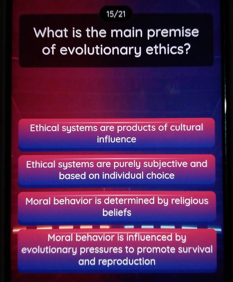 15/21
What is the main premise
of evolutionary ethics?
Ethical systems are products of cultural
influence
Ethical systems are purely subjective and
based on individual choice
Moral behavior is determined by religious
beliefs
Moral behavior is influenced by
evolutionary pressures to promote survival
and reproduction