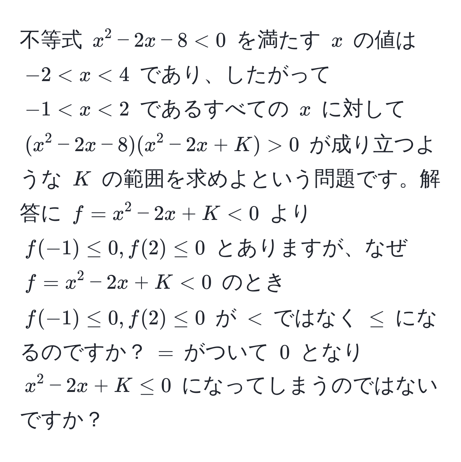 不等式 $x^2 - 2x - 8 < 0$ を満たす $x$ の値は $-2 < x < 4$ であり、したがって $-1 < x < 2$ であるすべての $x$ に対して $(x^2 - 2x - 8)(x^2 - 2x + K) > 0$ が成り立つような $K$ の範囲を求めよという問題です。解答に $f = x^2 - 2x + K < 0$ より $f(-1) ≤ 0, f(2) ≤ 0$ とありますが、なぜ $f = x^2 - 2x + K < 0$ のとき $f(-1) ≤ 0, f(2) ≤ 0$ が $