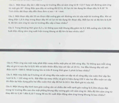 Một đoạn dây dài L đặt trong từ trường đều có cảm ứng từ B=0.5T hợp với đường cảm ứng
từ mội góc 30°
Tinh chiều dài đoạn dây dẫn theo đơn vị x . Dòng điện qua dây có cường độ 0,5 A, thì lực từ tác dụng lên đoạn đây là 4.10^2N
n-8=m∠ t
Cáu 2. Một đoạn dây dài 20 em được đặt vuông góc với đường sức từ của một từ trưởng đều. Khi có
dòng điện 1,8 A chạy trong đoạn dày thi có lực từ tác dụng lên đoạn dây. Biết lực từ có độ lớn là 0,04
N, độ lớn cảm ứng từ của từ trường đều xấp xỉ bao nhiều?
Câu 3. Trong khoảng thời gian 0,2 s, từ thông qua một khung đây giám từ 0,2 Wb xuống còn 0,06 Wb.
Suất điện động cảm ứng xuất hiện trong khung có độ lớn là bao nhiều vôn?
Câu 4. Phần ứng của một máy phát điện soay chiều một pha có 100 vòng đây. Từ thông qua mỗi vòng
đây có giả trị cực đại là 0,01 Wb và biến thiên điều hòa với tần số 25 Hz. Hai đầu khung dây nối với
điện trở R=500Omega Nhiệt lượng tóa ra trên R trong thời gian 1 phút là bao nhiều?
Câu S. Một máy biến áp li tướng có số vòng đây của cuộn sơ cấp và số vòng dây của cuộn thứ cấp lần
lunợnt là N_1=110 vòng và N.. Đặt điện áp xoay chiều có giá trị hiệu dụng 220 V vào hai đầu cuộn sơ cấp
thi điện áp hiệu dụng giữa hai đầu cuộn thứ cấp để hở là 24 V. Xác định giá trị của N2.
Câu 6. Một khung dây hình tam giác vuống cân có chiều đài mỗi cạnh góc vuỡng là 0,20m được đặt
trong từ trường đều sao cho mặt phẳng khung đây vương góc với cảm ứng từ. Nếu độ lớn cảm ứng từr
thay đổi từ 0,30 T đến 0,10 T trong 50 ms thì suất điện động cảm ứng trong khung là bao nhiều?