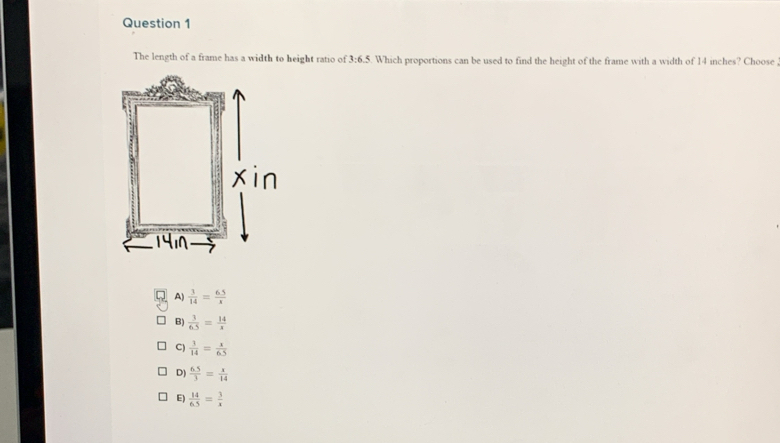 The length of a frame has a width to height ratio of 3:6.5. Which proportions can be used to find the height of the frame with a width of 14 inches? Choose
A)  3/14 = (6.5)/x 
B)  3/6.5 = 14/x 
C)  1/14 = x/65 6
D)  (6.5)/3 = x/14 
E)  14/6.5 = 3/x 