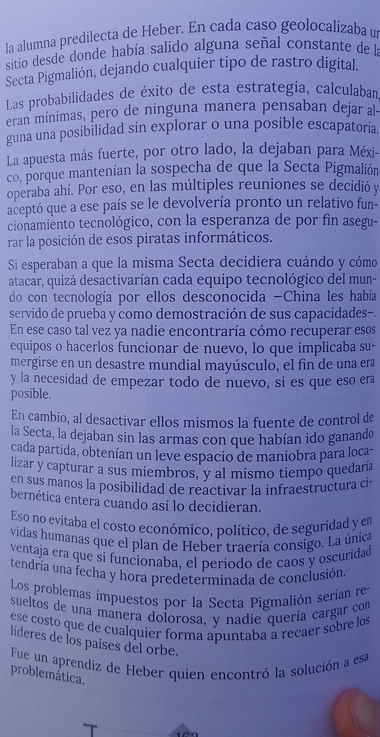 la alumna predilecta de Heber. En cada caso geolocalizaba un
sitio desde donde había salido alguna señal constante de la
Secta Pigmalión, dejando cualquier tipo de rastro digital.
Las probabilidades de éxito de esta estrategia, calculaban
eran mínimas, pero de ninguna manera pensaban dejar al-
guna una posibilidad sin explorar o una posible escapatoria.
La apuesta más fuerte, por otro lado, la dejaban para Méxi-
co, porque mantenían la sospecha de que la Secta Pigmalión
operaba ahí. Por eso, en las múltiples reuniones se decidió y
aceptó que a ese país se le devolvería pronto un relativo fun-
cionamiento tecnológico, con la esperanza de por fin asegu-
rar la posición de esos piratas informáticos.
Si esperaban a que la misma Secta decidiera cuándo y cómo
atacar, quizá desactivarían cada equipo tecnológico del mun-
do con tecnología por ellos desconocida -China les había
servido de prueba y como demostración de sus capacidades-.
En ese caso tal vez ya nadie encontraría cómo recuperar esos
equipos o hacerlos funcionar de nuevo, lo que implicaba su-
mergirse en un desastre mundial mayúsculo, el fin de una era
y la necesidad de empezar todo de nuevo, si es que eso era
posible.
En cambio, al desactivar ellos mismos la fuente de control de
la Secta, la dejaban sin las armas con que habían ido ganando
cada partida, obtenían un leve espacio de maniobra para loca-
lizar y capturar a sus miembros, y al mismo tiempo quedaría
en sus manos la posibilidad de reactivar la infraestructura ci-
bernética entera cuando así lo decidieran.
Eso no evitaba el costo económico, político, de seguridad y en
vidas humanas que el plan de Heber traería consigo. La única
ventaja era que si funcionaba, el periodo de caos y oscuridad
tendría una fecha y hora predeterminada de conclusión.
Los problemas impuestos por la Secta Pigmalión serían re
sueltos de una manera dolorosa, y nadie quería cargar con
ese costo que de cualquier forma apuntaba a recaer sobre los
líderes de los países del orbe.
Fue un aprendiz de Heber quien encontró la solución a esa
problemática.