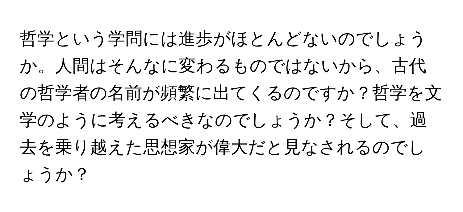 哲学という学問には進歩がほとんどないのでしょうか。人間はそんなに変わるものではないから、古代の哲学者の名前が頻繁に出てくるのですか？哲学を文学のように考えるべきなのでしょうか？そして、過去を乗り越えた思想家が偉大だと見なされるのでしょうか？