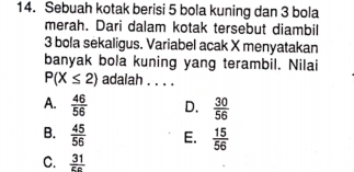 Sebuah kotak berisi 5 bola kuning dan 3 bola
merah. Dari dalam kotak tersebut diambil
3 bola sekaligus. Variabel acak X menyatakan
banyak bola kuning yang terambil. Nilai
P(X≤ 2) adalah . . . .
A.  46/56  D.  30/56 
B.  45/56  E.  15/56 
C.  31/5c 