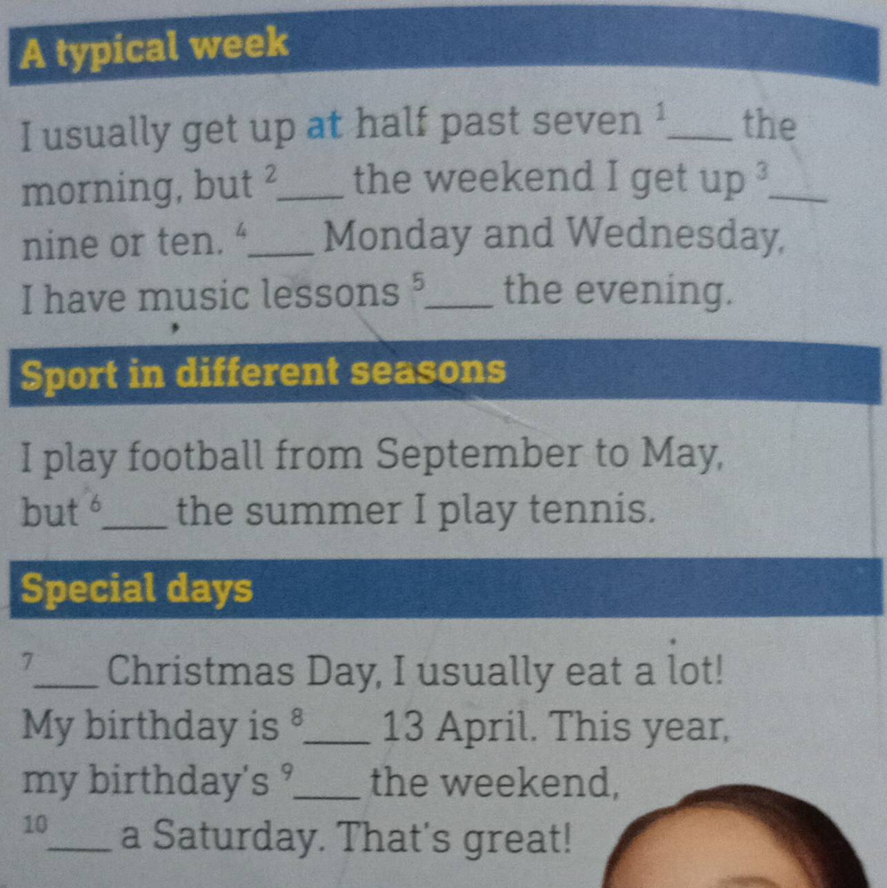 A typical week 
I usually get up at half past seven 1 _ 
the 
morning, but_ 
the weekend I get up^3 _ 
nine or ten. “_ Monday and Wednesday, 
I have music lessons §_ the evening. 
Sport in different seasons 
I play football from September to May, 
but t _the summer I play tennis. 
Special days 
7_ Christmas Day, I usually eat a lot! 
My birthday is C _ 13 April. This year, 
my birthday' S^9 _ the weekend, 
10_ a Saturday. That's great!