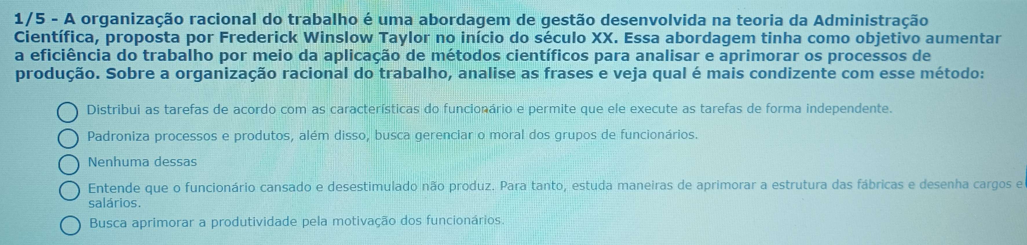 1/5 - A organização racional do trabalho é uma abordagem de gestão desenvolvida na teoria da Administração
Científica, proposta por Frederick Winslow Taylor no início do século XX. Essa abordagem tinha como objetivo aumentar
a eficiência do trabalho por meio da aplicação de métodos científicos para analisar e aprimorar os processos de
produção. Sobre a organização racional do trabalho, analise as frases e veja qual é mais condizente com esse método:
Distribui as tarefas de acordo com as características do funcionário e permite que ele execute as tarefas de forma independente.
Padroniza processos e produtos, além disso, busca gerenciar o moral dos grupos de funcionários.
Nenhuma dessas
Entende que o funcionário cansado e desestimulado não produz. Para tanto, estuda maneiras de aprimorar a estrutura das fábricas e desenha cargos e
salários.
Busca aprimorar a produtividade pela motivação dos funcionários.