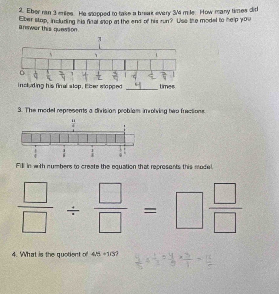 Eber ran 3 miles. He stopped to take a break every 3/4 mile. How many times did
Eber stop, including his final stop at the end of his run? Use the model to help you
answer this question
3. The model represents a division problem involving two fractions.
Fill in with numbers to create the equation that represents this model.
 □ /□  /  □ /□  =□  □ /□  
4. What is the quotient of 4/5/ 1/3 ?