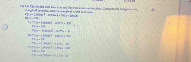 Let C(x) be the cost function and R(x) the revenue function. Compute the marginal cost, 21)
marginal revenue, and the marginal profit functions
_
C(x)=0.0002x^3-0.036x^2+300x+20,000
R(x)=350x
A) C'(x)=0.0006x^2-0.072x+300°.
R'(x)=350
P'(x)=-0.0006x^2+0.072x+50
B ) C'(x)=0.0006x^2-0.072x+300
R'(x)=350
P'(x)=0.0006x^2-0.072x-50
C) C(x)=0.0006x^2+0.072x+300
R'(x)=350
P'(x)=0.0006x^2+0.072x+50