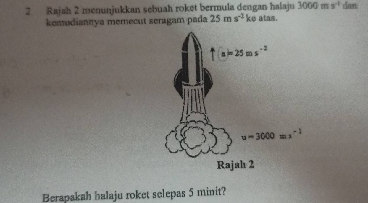 Rajah 2 menunjukkan sebuah roket bermula dengan halaju 3000ms^(-1) dan
kemudiannya memecut seragam pada 25ms^(-2) ke atas.
Berapakah halaju roket selepas 5 minit?