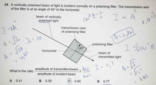 A vertically polarised beam of light is incident normally on a polarising filter. The transmission axis
of the filter is at an angle of 40° to the horizontal.
beam of vertically
polarised light
transmission axis
of polarising filter
polarising filter
40°
horizontal beam of
transmitted light
What is the ratio amplitude of transmitted beam
?
amplitude of incident beam
A 0.41 B 0.59 C 0.64 D 0.77