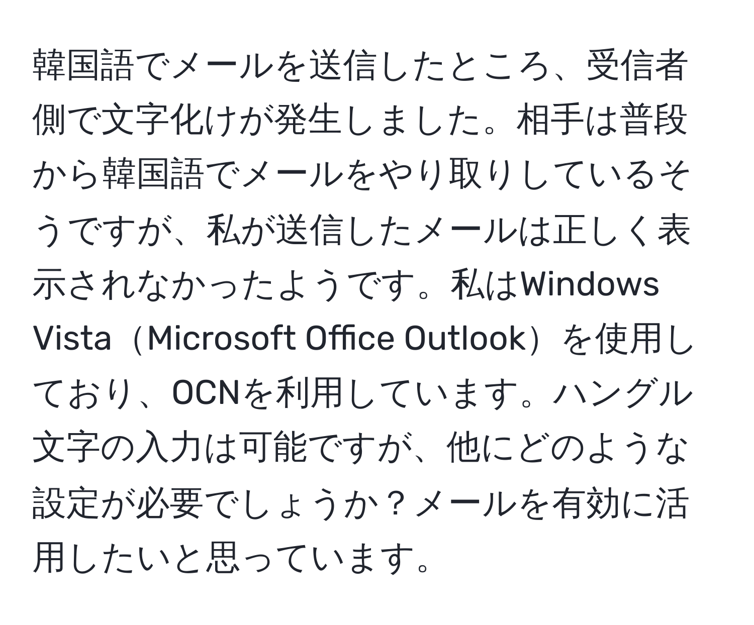 韓国語でメールを送信したところ、受信者側で文字化けが発生しました。相手は普段から韓国語でメールをやり取りしているそうですが、私が送信したメールは正しく表示されなかったようです。私はWindows VistaMicrosoft Office Outlookを使用しており、OCNを利用しています。ハングル文字の入力は可能ですが、他にどのような設定が必要でしょうか？メールを有効に活用したいと思っています。