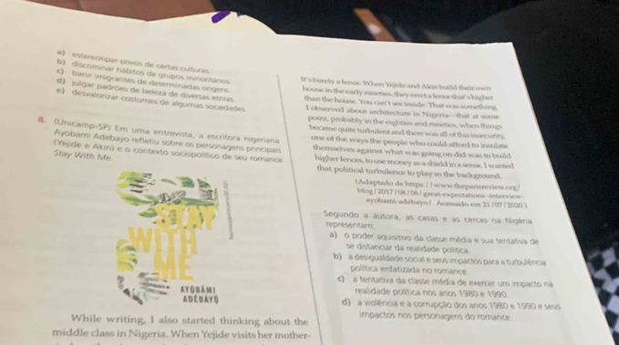 a) estereotipar povos de certas culturas
b) discriminar hábitos de grupos minontánios
C) banir imigrantes de determinadas orígers
It's barely a fence. When rejide and Akin build their own
house in the early nineties, they erect a fence that's higher
d) julgar padrões de beleza de diversas etnias than the house. You can't see inside. That was something
e) desvalorizar costumés de algumas sociedades I observed about architecture in Nigeria—that at some
point, probably in the eighties and nineties, when things
became quite turbulent and there was all of this insecurity.
B. (Unicamp-SP) Em uma entrevista, a escritora nigeriana one of the ways the people who could afford to insulate
Ayobami Adebayo refletiu sobre os personagens principais themselves against what was going on did was to build
(rejide e Akin) e o contexto sociopolítico de seu romance
Stay With Me higher fences, to use money as a shield in a sense. I wanted
that political turbulence to play in the background.
Adaptado de httpe: / / www.heparisnevieworg
blog/2017/08/08 / great-expectations-interview
ayobami-adebayo∫ . Acessado em 21 /07 /2020 )
Segundo a autora, as casas e as cercas na Nigéria
representam:
a) o poder aquisitivo da classe média e sua tentativa de
se distanciar da realidade política.
b) a desigualdade social e seus impactos para a turbulência
política enfatizada no romance
c) a tentativa da classe média de exercer um impacto na
realidade política nos anos 1980 e 1990.
d) a violência e a corrupção dos anos 1980 e 1990 e seus
impactos nos personagers do romance.
While writing, I also started thinking about the
middle class in Nigeria. When Yejide visits her mother-
