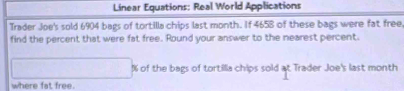 Linear Equations: Real World Applications 
Trader Joe's sold 6904 bags of tortilla chips last month. If 4658 of these bags were fat free 
find the percent that were fat free. Round your answer to the nearest percent.
% of the bags of tortilla chips sold at Trader Joe's last month 
where fat free.