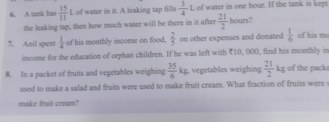 A tank has  15/11 L of water in it. A leaking tap fills  3/4 L of water in one hour. If the tank is kept 
the leaking tap, then how much water will be there in it after  21/2  hou s? 
7. Anil spent  1/4  of his monthly income on food,  2/5  on other expenses and donated  1/6  of his m 
income for the education of orphan children. If he was left with ₹10, 000, find his monthly in 
8. In a packet of fruits and vegetables weighing  35/6 kg. , vegetables weighing  21/2  kg of the pack x_n/_
used to make a salad and fruits were used to make fruit cream. What fraction of fruits were 
make fruit cream?