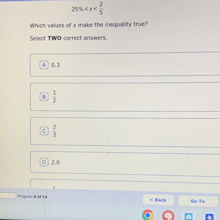 25%
Which values of x make the inequality true?
Select TWO correct answers.
A 0.3
B  1/2 
C  2/3 
D 2.6
1
Progress 0 of 14 ack Go To

a