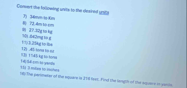 Convert the following units to the desired units 
7) 34mm to Km
8) 72.4m to cm
9) 27.32g to kg
10). 042mg to g
11) 3.25kg to lbs
12) . 45 tons to oz
13) 1145 kg to tons
14) 54 cm to yards
15) 3 miles to inches
16) The perimeter of the square is 216 feet. Find the length of the square in yards.