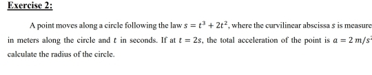 A point moves along a circle following the law s=t^3+2t^2 , where the curvilinear abscissa s is measure 
in meters along the circle and t in seconds. If at t=2s , the total acceleration of the point is a=2m/s^2
calculate the radius of the circle.