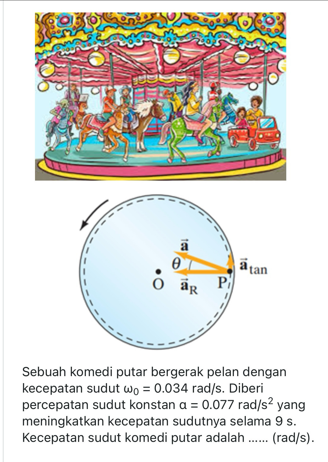 Sebuah komedi putar bergerak pelan dengan
kecepatan sudut omega _0=0.034 rad/s. Diberi
percepatan sudut konstan alpha =0.077 rad, /s^2 yang
meningkatkan kecepatan sudutnya selama 9 s.
Kecepatan sudut komedi putar adalah ...... (rad/s).