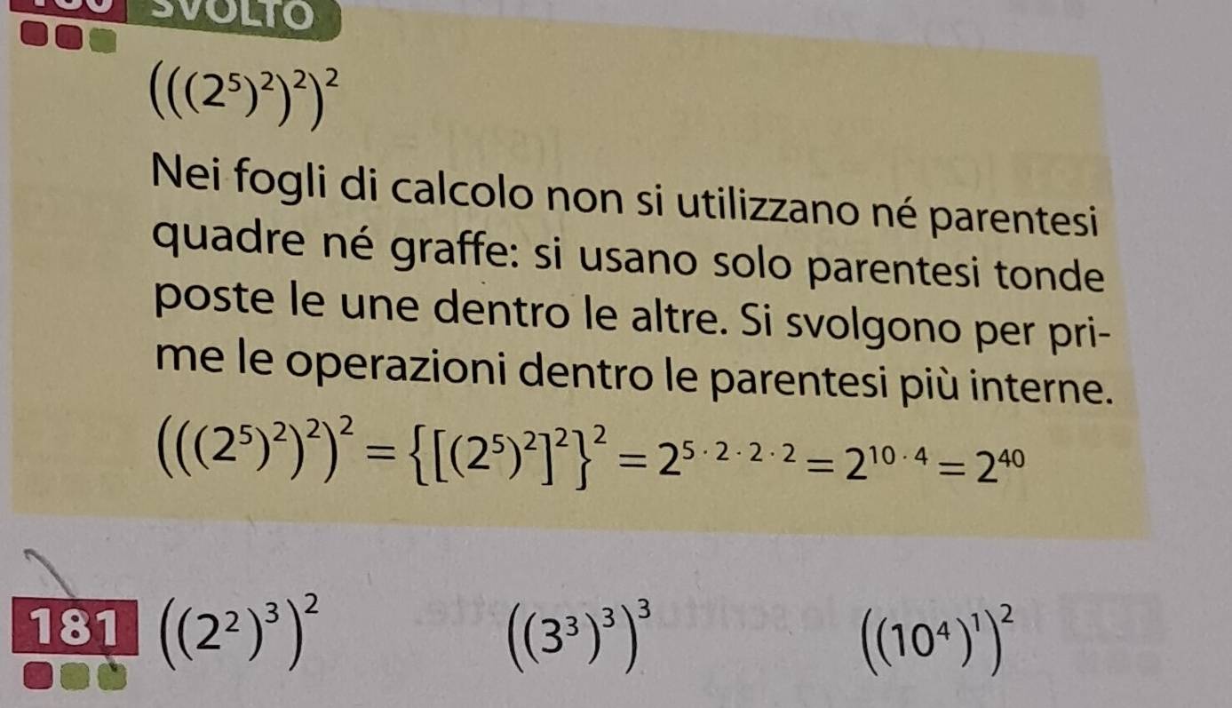 SVOLTO
(((2^5)^2)^2)^2
Nei fogli di calcolo non si utilizzano né parentesi 
quadre né graffe: si usano solo parentesi tonde 
poste le une dentro le altre. Si svolgono per pri- 
me le operazioni dentro le parentesi più interne.
(((2^5)^2)^2)^2= [(2^5)^2]^2 ^2=2^(5· 2· 2· 2)=2^(10· 4)=2^(40)
181 ((2^2)^3)^2 ((3^3)^3)^3
((10^4)^1)^2