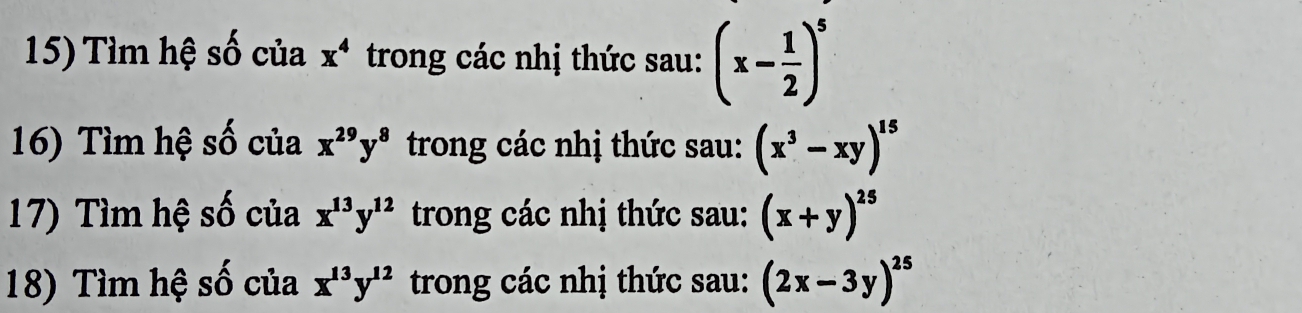 Tìm hệ số của x^4 trong các nhị thức sau: (x- 1/2 )^5
16) Tìm hệ số của x^(29)y^8 trong các nhị thức sau: (x^3-xy)^15
17) Tìm hệ số của x^(13)y^(12) trong các nhị thức sau: (x+y)^25
18) Tìm hệ số của x^(13)y^(12) trong các nhị thức sau: (2x-3y)^25