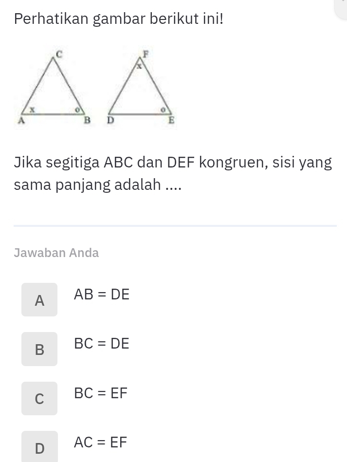 Perhatikan gambar berikut ini!
Jika segitiga ABC dan DEF kongruen, sisi yang
sama panjang adalah ....
Jawaban Anda
A AB=DE
B BC=DE
C BC=EF
D AC=EF