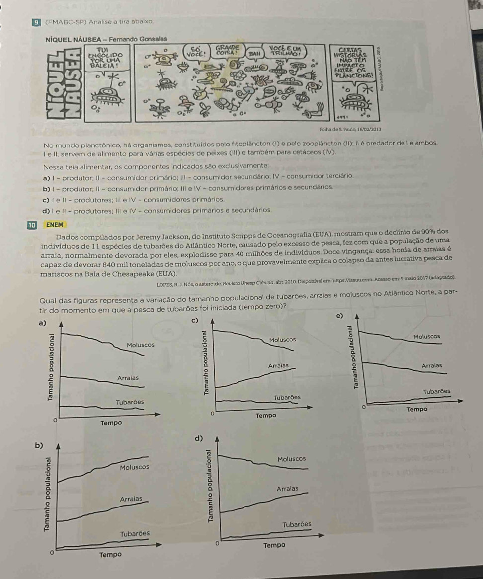 (FMABC-SP) Analise a tira abaixo.
No mundo planctônico, há organismos, constituídos pelo fitoplâncton (I) e pelo zooplâncton (II); II é predador de I e ambos.
I e II, servem de alimento para várias espécies de peixes (III) e também para cetáceos (IV).
Nessa teia alimentar, os componentes indicados são exclusivamente:
a) 1 - produtor; II - consumidor primário; III - consumidor secundário; IV - consumidor terciário.
b) 1 - produtor; II - consumidor primário; III e IV - consumidores primários e secundários.
c) I e II - produtores; III e IV - consumidores primários.
d) I e II - produtores; III e IV - consumidores primários e secundários.
10 ENEM
Dados compilados por Jeremy Jackson, do Instituto Scripps de Oceanografia (EUA), mostram que o declínio de 90% dos
indivíduos de 11 espécies de tubarões do Atlântico Norte, causado pelo excesso de pesca, fez com que a população de uma
arraia, normalmente devorada por eles, explodisse para 40 milhões de indivíduos. Doce vingança: essa horda de arraias é
capaz de devorar 840 mil toneladas de moluscos por ano, o que provavelmente explica o colapso da antes lucrativa pesca de
mariscos na Baía de Chesapeake (EUA).
LOPES, R. J. Nós, o asteroide. Revista Unesp Ciênciα, abr. 2010. Disponível em: https://issuu.com. Acesso em: 9 maio 2017 (adaptado).
Qual das figuras representa a variação do tamanho populacional de tubarões, arraias e moluscos no Atlântico Norte, a par-
tir do momento em que a pesca de tubarões foi iniciada (tempo zero)?
e)
a)
c)
Moluscos Moluscos
Moluscos
Arraias
g
Arraias Arraias
Tubarões
Tubarões Tubarões
o Tempo
0 Tempo
Tempo
d)
b)
Moluscos
Moluscos
Arraias
Arraias
Tubarões Tubarões
0 Tempo
o Tempo