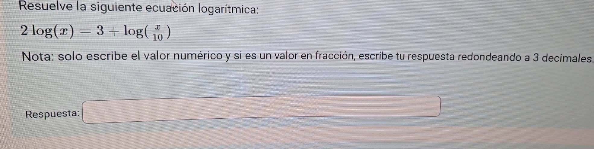 Resuelve la siguiente ecuación logarítmica:
2log (x)=3+log ( x/10 )
Nota: solo escribe el valor numérico y si es un valor en fracción, escribe tu respuesta redondeando a 3 decimales. 
Respuesta: □ □