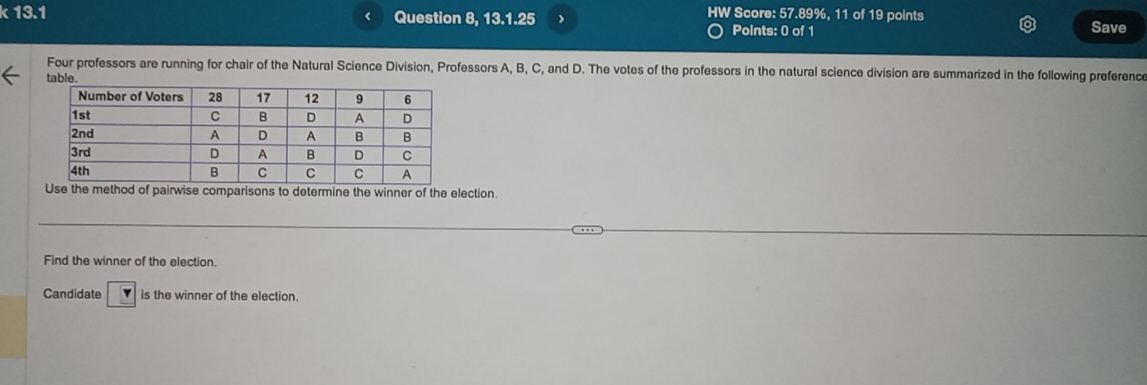 13.1 1 Question 8, 13.1.25 ) 
HW Score: 57.89%, 11 of 19 points 
Points: 0 of 1 Save 
Four professors are running for chair of the Natural Science Division, Professors A, B, C, and D. The votes of the professors in the natural science division are summarized in the following preference 
. 
e method of pairwise comparisons to determine the winner of the election. 
Find the winner of the election. 
Candidate is the winner of the election.