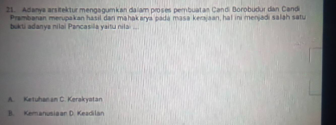 Adanya arsitektur mengagumkan dalam proses pembuatan Candi Borobudur dan Candi
Prambanan merupakan hasil dani mahakarya pada masa kerajaan, hal ini menjadi salah satu
bukti adanya nilai Pancasila yaitu nila ._
A. Ketuhanan C. Kerakyatan
B. Kemanusiaar D. Keadilan