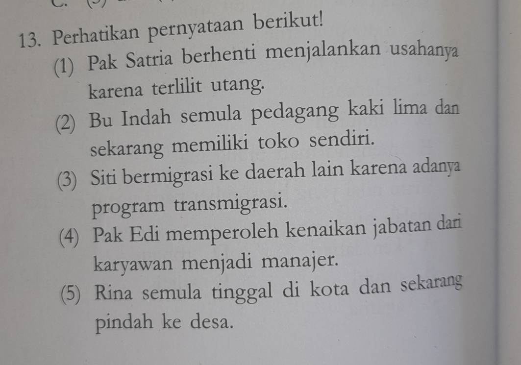 Perhatikan pernyataan berikut!
(1) Pak Satria berhenti menjalankan usahanya
karena terlilit utang.
(2) Bu Indah semula pedagang kaki lima dan
sekarang memiliki toko sendiri.
(3) Siti bermigrasi ke daerah lain karena adanya
program transmigrasi.
(4) Pak Edi memperoleh kenaikan jabatan dari
karyawan menjadi manajer.
(5) Rina semula tinggal di kota dan sekarang
pindah ke desa.