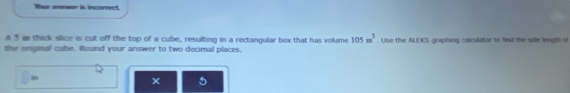 Whur anwor is incorrect. 
a5 a thick slice is cut off the top of a cube, resulting in a rectangular box that has volume 105m^3. Use the ALEKS graphing calculator to fied the side linngth of 
the onginal cube. Round your answer to two decimal places. 
in 
5