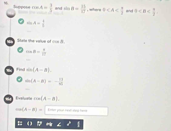 cos A= 3/5  and sin B= 15/17  , where 0 and 0 , 
Suppose
sin A= 4/5 
16b State the value of cos B.
cos B= 8/17 
16 Find sin (A-B).
sin (A-B)=- 13/85 
16d Evaluate cos (A-B).
cos (A-B)= Enter your next step here
 a/b 