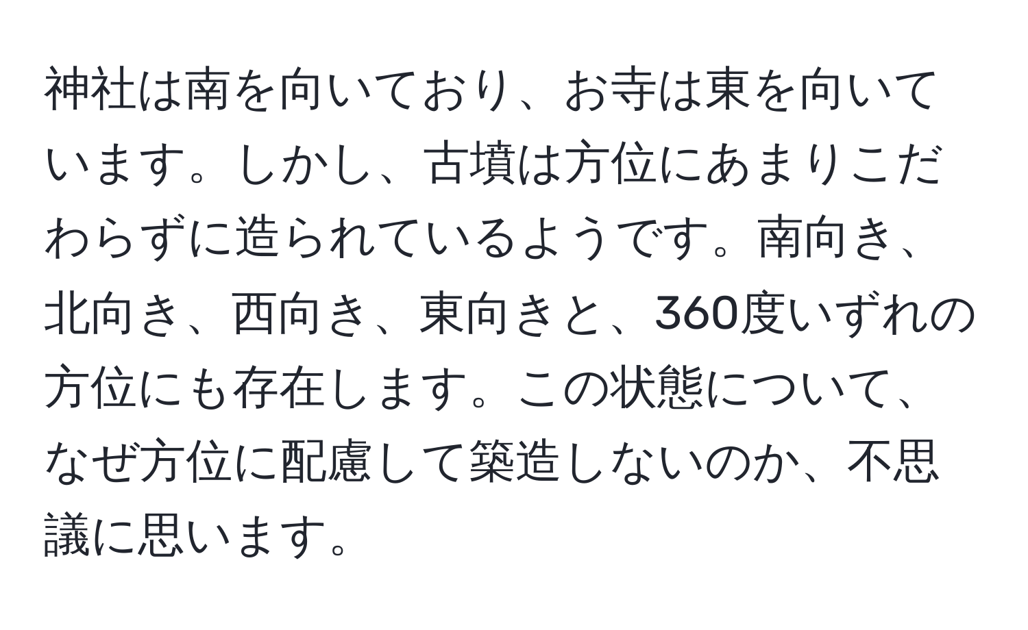 神社は南を向いており、お寺は東を向いています。しかし、古墳は方位にあまりこだわらずに造られているようです。南向き、北向き、西向き、東向きと、360度いずれの方位にも存在します。この状態について、なぜ方位に配慮して築造しないのか、不思議に思います。