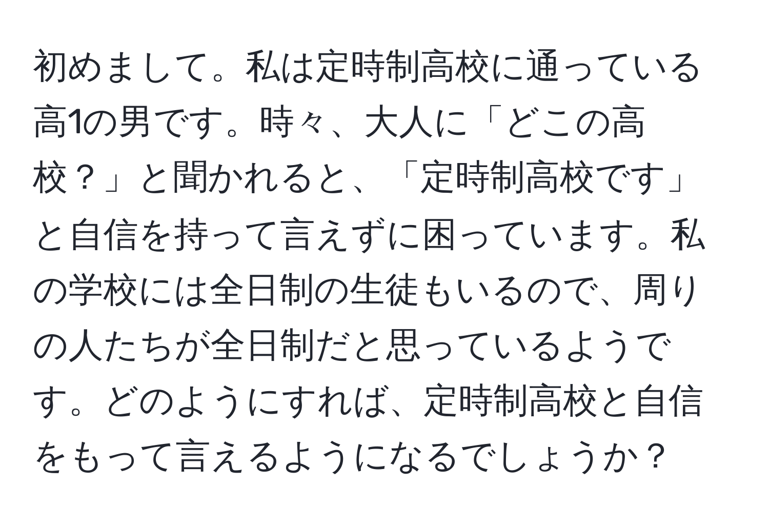 初めまして。私は定時制高校に通っている高1の男です。時々、大人に「どこの高校？」と聞かれると、「定時制高校です」と自信を持って言えずに困っています。私の学校には全日制の生徒もいるので、周りの人たちが全日制だと思っているようです。どのようにすれば、定時制高校と自信をもって言えるようになるでしょうか？