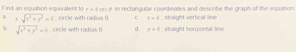 Find an equation equivalent to r=6 secθ in rectangular coordinates and describe the graph of the equation.
a. xsqrt(x^2+y^2)=6; circle with radius 6 C. x=6; straight vertical line
b. sqrt(x^2+y^2)=6; circle with radius 6 d. y=6; straight horizontal line