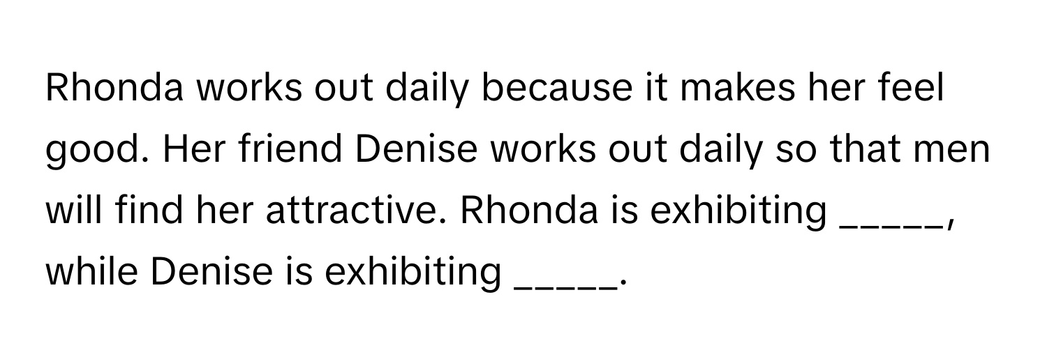 Rhonda works out daily because it makes her feel good. Her friend Denise works out daily so that men will find her attractive. Rhonda is exhibiting _____, while Denise is exhibiting _____.