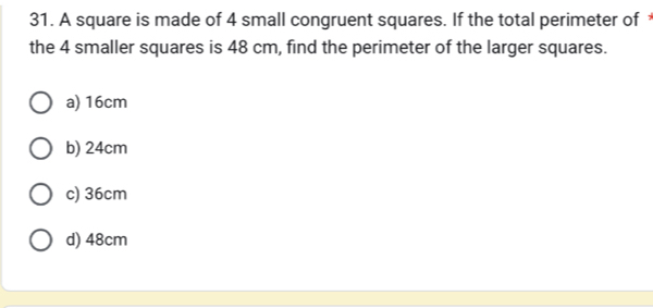 A square is made of 4 small congruent squares. If the total perimeter of 
the 4 smaller squares is 48 cm, find the perimeter of the larger squares.
a) 16cm
b) 24cm
c) 36cm
d) 48cm