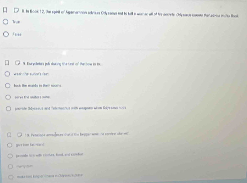 In Book 12, the spirit of Agamemnon advises Odysseus not to tell a woman all of his secrets. Odysseus honors that advice in this Book
True
Faise
9. Eurycleia's job during the test of the bow is to...
wash the suitor's feet
lock the maids in their rooms.
serve the suitors wine
provide Odysseus and Telemachus with weapons when Odysseus nods
10. Penelope announces that if the beggar wine the contest she will.
give him farmland
provide him with clothes, food, and camfort
many bum
make him king of Ithace in Odysseu's place